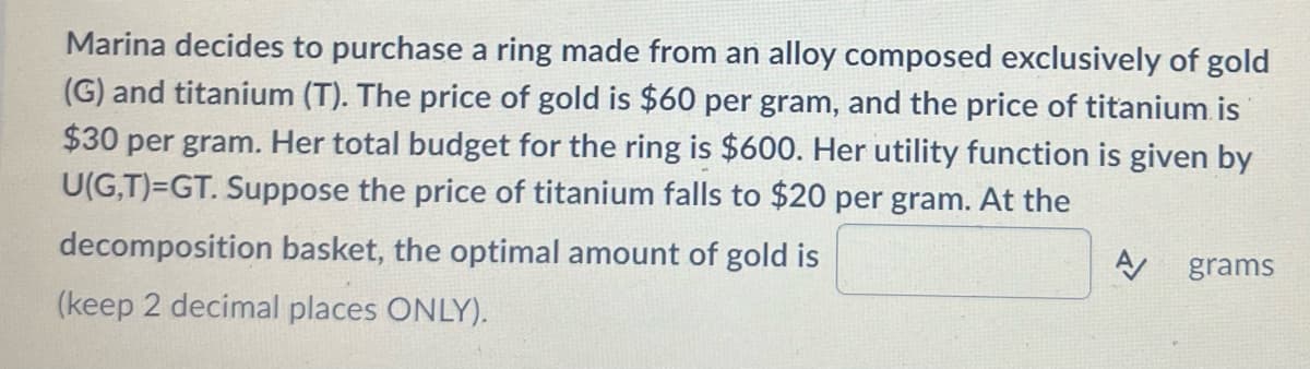 Marina decides to purchase a ring made from an alloy composed exclusively of gold
(G) and titanium (T). The price of gold is $60 per gram, and the price of titanium is
$30 per gram. Her total budget for the ring is $600. Her utility function is given by
U(G,T)=GT. Suppose the price of titanium falls to $20 per gram. At the
decomposition basket, the optimal amount of gold is
grams
(keep 2 decimal places ONLY).
