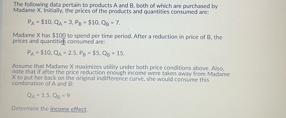 The following data pertain to products A and B, both of which are purchased by
Madame X. Initially, the prices of the products and quantities consumed are:
PA = $10, QA = 3, Pg = $10, QB = 7.
%3D
Madame X has $100 to spend per time period. After a reduction in price of B, the
prices and quantities consumed are:
PA = $10, QA = 2.5, Pg = $5, QB = 15.
%3D
Assume that Madame X maximizes utility under both price conditions above. Also,
note that if after the price reduction enough income were taken away from Madame
X to put her back on the original indifference curve, she would consume this
combination of A and B:
QA = 1.5, QB = 9
Determine the income effect.
