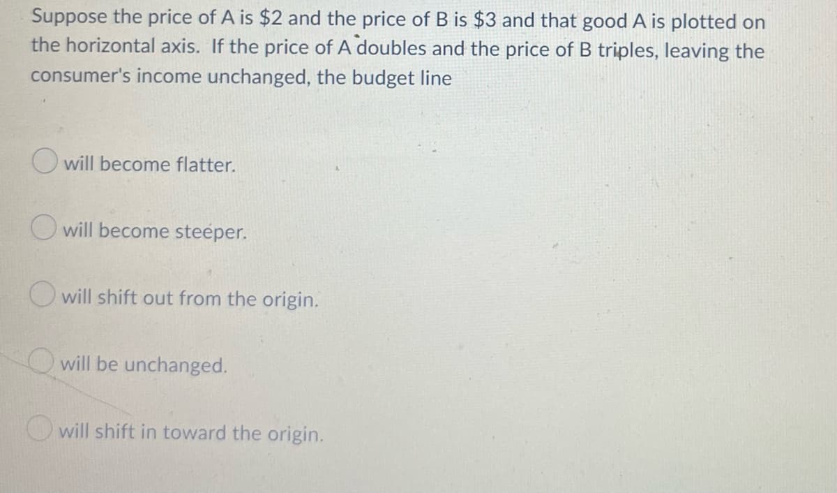 Suppose the price of A is $2 and the price of B is $3 and that good A is plotted on
the horizontal axis. If the price of A doubles and the price of B triples, leaving the
consumer's income unchanged, the budget line
O will become flatter.
O will become steeper.
O will shift out from the origin.
will be unchanged.
will shift in toward the origin.
