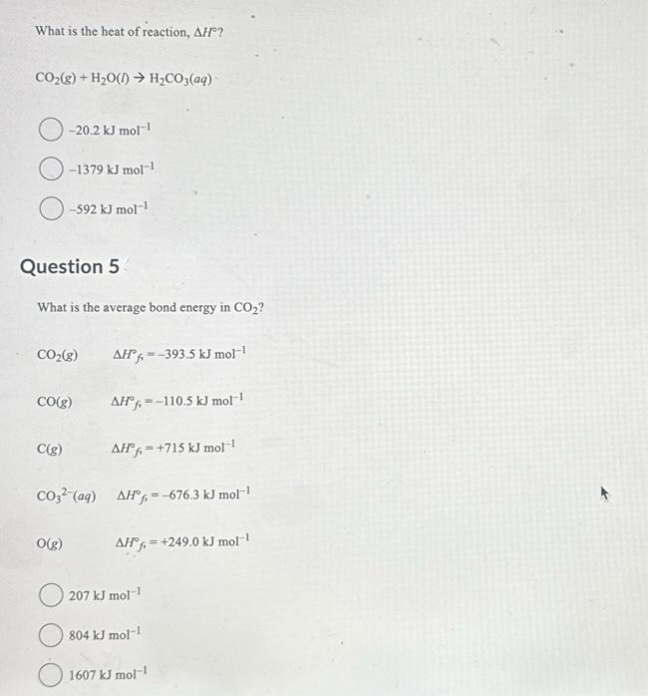 What is the heat of reaction, AH?
CO₂(g) + H₂O(1)→ H₂CO3(aq)
Question 5
-20.2 kJ mol-¹
-1379 kJ mol-1
-592 kJ mol-¹
What is the average bond energy in CO₂?
CO₂(g)
CO(g)
C(g)
CO3² (aq)
O(g)
AH--393.5 kJ mol-¹
AH--110.5 kJ mol-¹
AH-+715 kJ mol-¹
AH-676.3 kJ mol-1
AH+249.0 kJ mol-1
207 kJ mol-1
804 kJ mol-1
1607 kJ mol-1