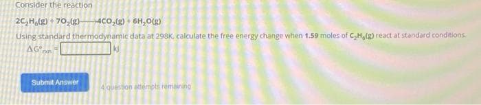 Consider the reaction
2C₂H (g) +70₂(g) 4CO₂(g) + 6H₂0(g)
Using standard thermodynamic data at 298K, calculate the free energy change when 1.59 moles of C₂H, (g) react at standard conditions.
AG,
rxn
Submit Answer
4 question attempts remaining