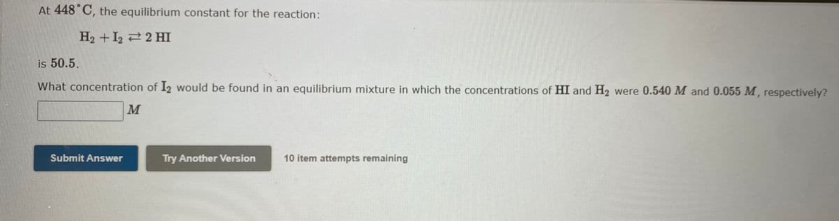 At 448°C, the equilibrium constant for the reaction:
H₂+I22 HI
is 50.5.
What concentration of I2 would be found in an equilibrium mixture in which the concentrations of HI and H₂ were 0.540 M and 0.055 M, respectively?
Submit Answer
M
Try Another Version
10 item attempts remaining
