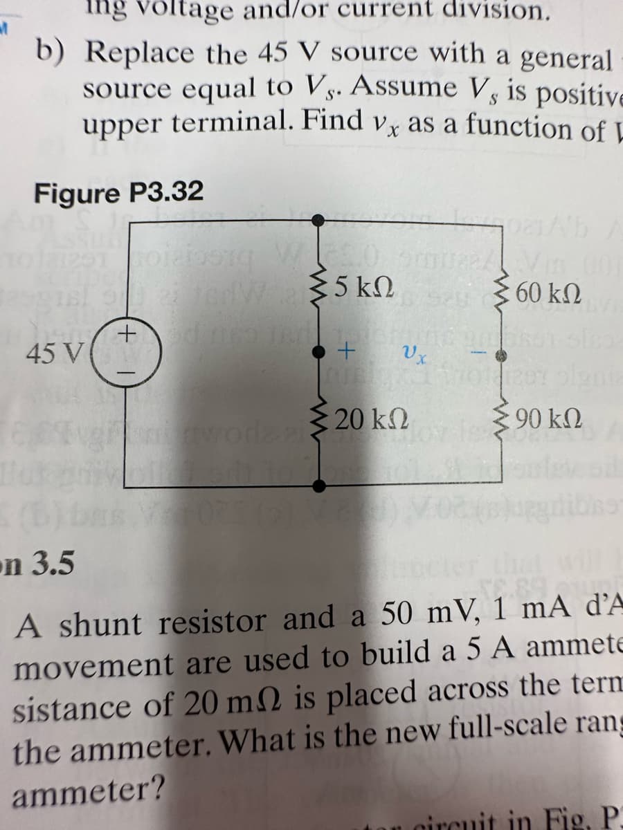 ing voltage and/or current division.
b) Replace the 45 V source with a general
source equal to Vs. Assume V, is positive
upper terminal. Find vx as a function of L
Figure P3.32
291 toi
45 V
ΚΩ
U23 tedW5kn
+edinco
+ Ux
wore 20 k
to
22 Vm 001
60 kn
ΚΩ
Σ90 ΚΩ
on 3.5
A shunt resistor and a 50 mV, 1 mA d'A
movement are used to build a 5 A ammete
sistance of 20 m2 is placed across the term
the ammeter. What is the new full-scale rans
ammeter?
circuit in Fig, P.