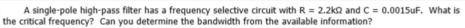 A single-pole high-pass filter has a frequency selective circuit with R = 2.2k2 and C = 0.0015uF. What is
the critical frequency? Can you determine the bandwidth from the available information?
%3D
%3D
