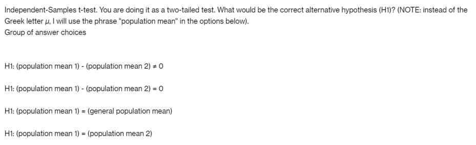 Independent-Samples t-test. You are doing it as a two-tailed test. What would be the correct alternative hypothesis (H1)? (NOTE: instead of the
Greek letter u, I will use the phrase "population mean" in the options below).
Group of answer choices
Ht: (population mean 1) - (population mean 2) = 0
H1: (population mean 1) - (population mean 2) = 0
H1: (population mean 1) = (general population mean)
H1: (population mean 1) = (population mean 2)
