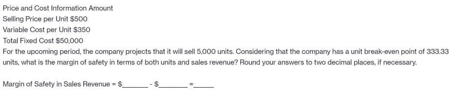 Price and Cost Information Amount
Selling Price per Unit $500
Variable Cost per Unit $350
Total Fixed Cost $50,000
For the upcoming period, the company projects that it will sell 5,000 units. Considering that the company has a unit break-even point of 333.33
units, what is the margin of safety in terms of both units and sales revenue? Round your answers to two decimal places, if necessary.
Margin of Safety in Sales Revenue = $_
%24
