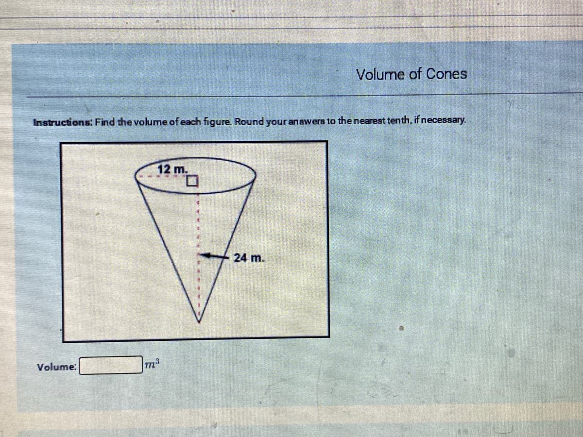 Volume of Cones
Instructions: Find the volume of each figure. Round your answers to the nearest tenth, if necessary.
12 m.
24 m.
Volume:
