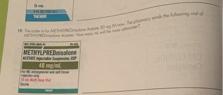 Bok
4 FC 02 (923 m3)
TEMM
19. The order is for METHYLPREDnisolone Acelale 30 mg M now. The pharmacy sends the following vial of
METHYLPREDnisolone Acetate, How many mi will the nurse administer?
073-0045-41
Excely
METHYLPREDnisolone
ACETATE Injectable Suspension, USP
40 mg/ml
For IM intrasynovial and soft tissu
injection only
10 ml Molti Dose Val
Stere
T
JA3