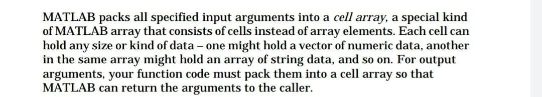 MATLAB packs all specified input arguments into a cell array, a special kind
of MATLAB array that consists of cells instead of array elements. Each cell can
hold any size or kind of data – one might hold a vector of numeric data, another
in the same array might hold an array of string data, and so on. For output
arguments, your function code must pack them into a cell array so that
MATLAB can return the arguments to the caller.
