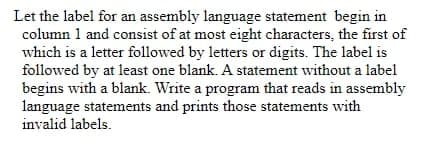 Let the label for an assembly language statement begin in
column 1 and consist of at most eight characters, the first of
which is a letter followed by letters or digits. The label is
followed by at least one blank. A statement without a label
begins with a blank. Write a program that reads in assembly
language statements and prints those statements with
invalid labels.
