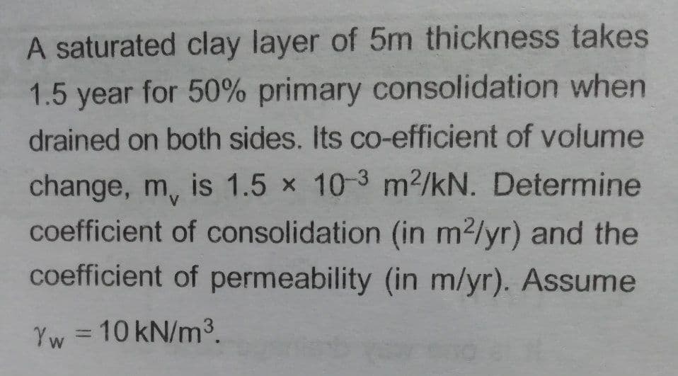 A saturated clay layer of 5m thickness takes
1.5 year for 50% primary consolidation when
drained on both sides. Its co-efficient of volume
change, m, is 1.5 x 10-3 m2/kN. Determine
coefficient of consolidation (in m2/yr) and the
coefficient of permeability (in m/yr). Assume
=D10 kN/m3.
%3D
