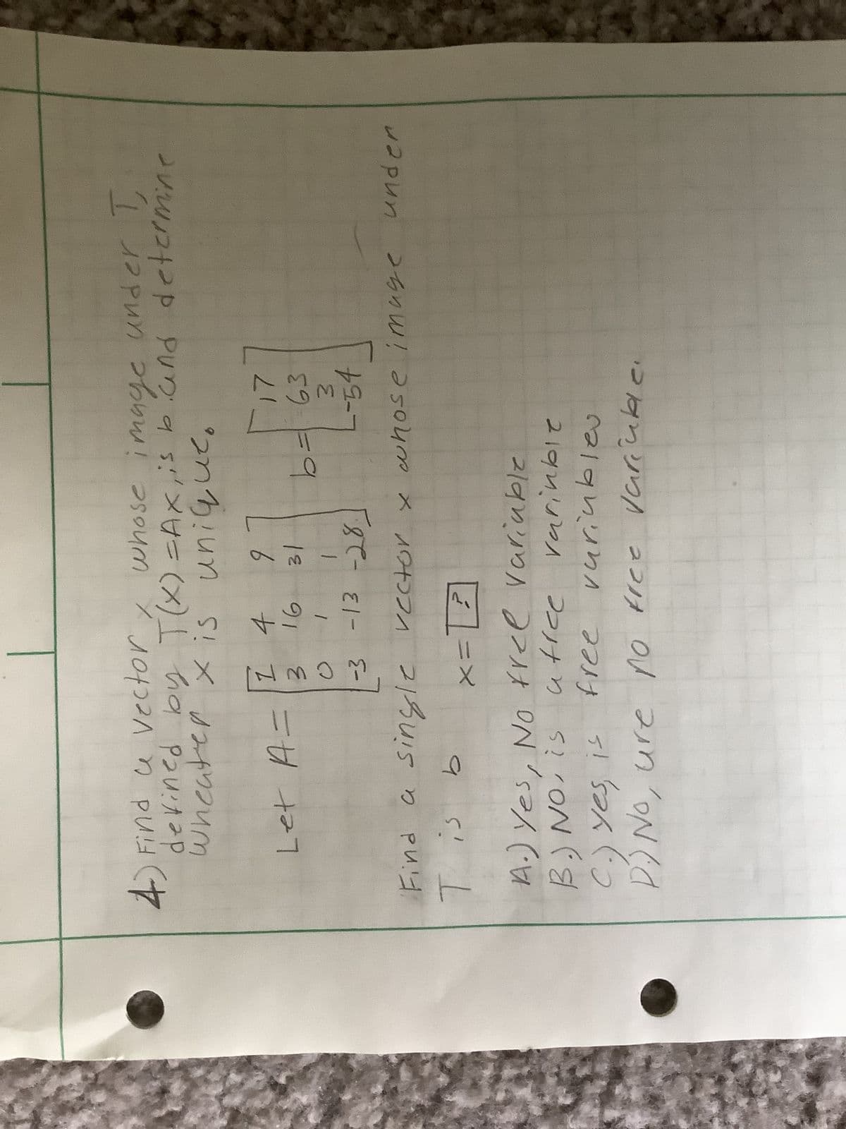 4) Find a vector, whose image under T
defined by T(x) =Ax, is band determine
wheater x is unique.
Let A=
14
ŵ CWN]
-3
x =
16
1
-13 -28.
Find a single rector x whose image under
T is b
2
9 1
31
[
در
17
b = 63
3
--54
A.) Yes, No free variable
B.) No, is utice
free
free
variable
variables
C.) Yes, is
D.) No, ure no free variable.