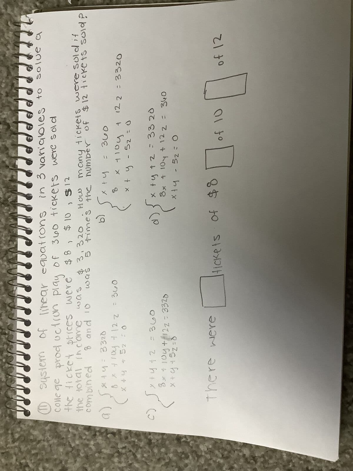 the ticket prices were
the total income
was
combined
8 and 10
a)
C)
JJJJJ
12
TO
JJJJJ 7
11 system of linear equations in 3 variables to solve
college production play of 360 tickets were sold
$ 8, $10, $12
320
, нош
many tickets were sold it
times the number of $12 tickets sold?
b)
хту
8
* +4= 3320
8 x + 104 + 12 z = 360
= 0
X +
52
was
4
y + 5z
y + y + 2 = 360
3 x + 10y +122= 3320
x + y + 5z = 0
There were
GA
d)
= 360
x +10y + 12 2 = 3320
x + y - 52 = 0
x+y
x + y + z = 33 20
8x + 10y + 12 2 = 340
xty - 5₂ = 0
fickets
Hickets of $8
0
of 10
of 12