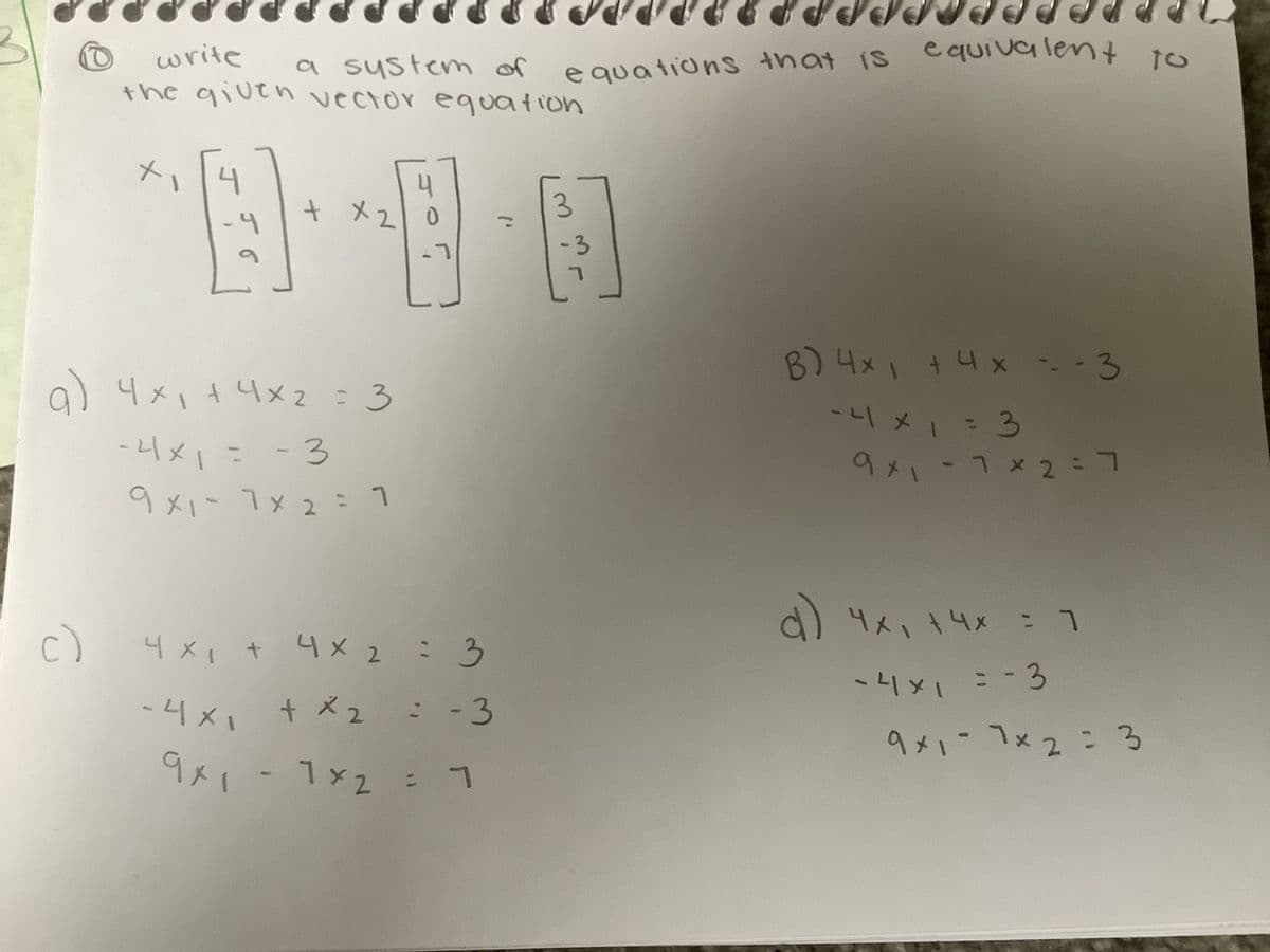 C)
a) 4x₁ +4x² = 3
-4x1 = -3
니시
9x1- 7x2 = 1
write a system of
the given vector equation
-4×1
JO
9x1
Oepper P P P P P P P P P P PPPO
R
1x2 = 1
equations that is equivalent
4
+ x20
090
4 x₁ + 4 × 2 = 3
x
:
х
+ x 2 = -3
- 1×2
3
-3
نکار
B) 4x + 4x ---3
і
E = 1 × 17-
9×17× 2 = 7
d) 4x₁ +4x = 71
E = = 1×17-
9x1-7x2 = 3
to