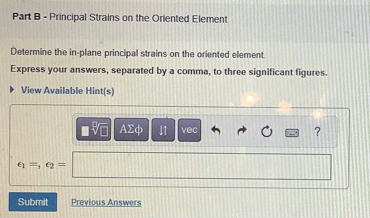 Part B - Principal Strains on the Oriented Element
Determine the in-plane principal strains on the oriented element.
Express your answers, separated by a comma, to three significant figures.
► View Available Hint(s)
€1=, €2=
Submit
IVE ΑΣΦ 41 vec
Previous Answers
?