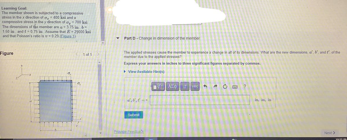 Learning Goal:
The member shown is subjected to a compressive
stress in the x direction of o₂ = 400 ksi and a
compressive stress in the y direction of oy = 700 ksi
The dimensions of the member are a = 3.75 in, b =
1.50 in, and t = 0.75 in. Assume that E - 29000 ksi
and that Poisson's ratio is v= 0.29.(Figure 1)
Figure
V
o
9
1 of 1
▼ Part D - Change in dimension of the member
The applied stresses cause the member to experience a change in all of its dimensions. What are the new dimensions, d', b', and t', of the
member due to the applied stresses?
Express your answers in inches to three significant figures separated by commas.
► View Available Hint(s)
d', b',t' =
Submit
==
Provide Feedback
175) ΑΣΦ
ΠΨΓ
41 vec
→ 0
in, in, in
Next >
10:55 PM