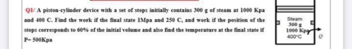 QUI A piston-cylinder device with a set of stops initially contains 300 g of steam at 1000 Kpa
and 400 C. Find the work if the final state 1Mpa and 250 C, and work if the position of the
stops corresponds to 60% of the initial volume and also find the temperature at the final state if
P-500Kpa
Steam
300 g
1000 Kpy
400°C
e