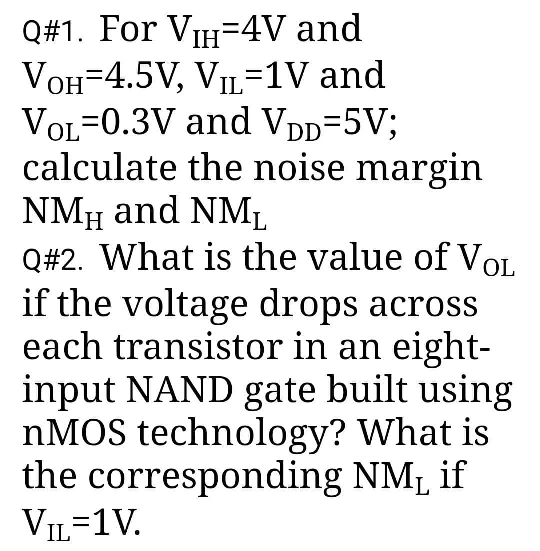 Q#1. For VIH=4V and
VOH-4.5V, VIL-1V and
VOL=0.3V and VDD=5V;
calculate the noise margin
NMH and NML
Q#2. What is the value of VOL
if the voltage drops across
each transistor in an eight-
input NAND gate built using
nMOS technology? What is
the corresponding NMå if
VIL=1V.
L