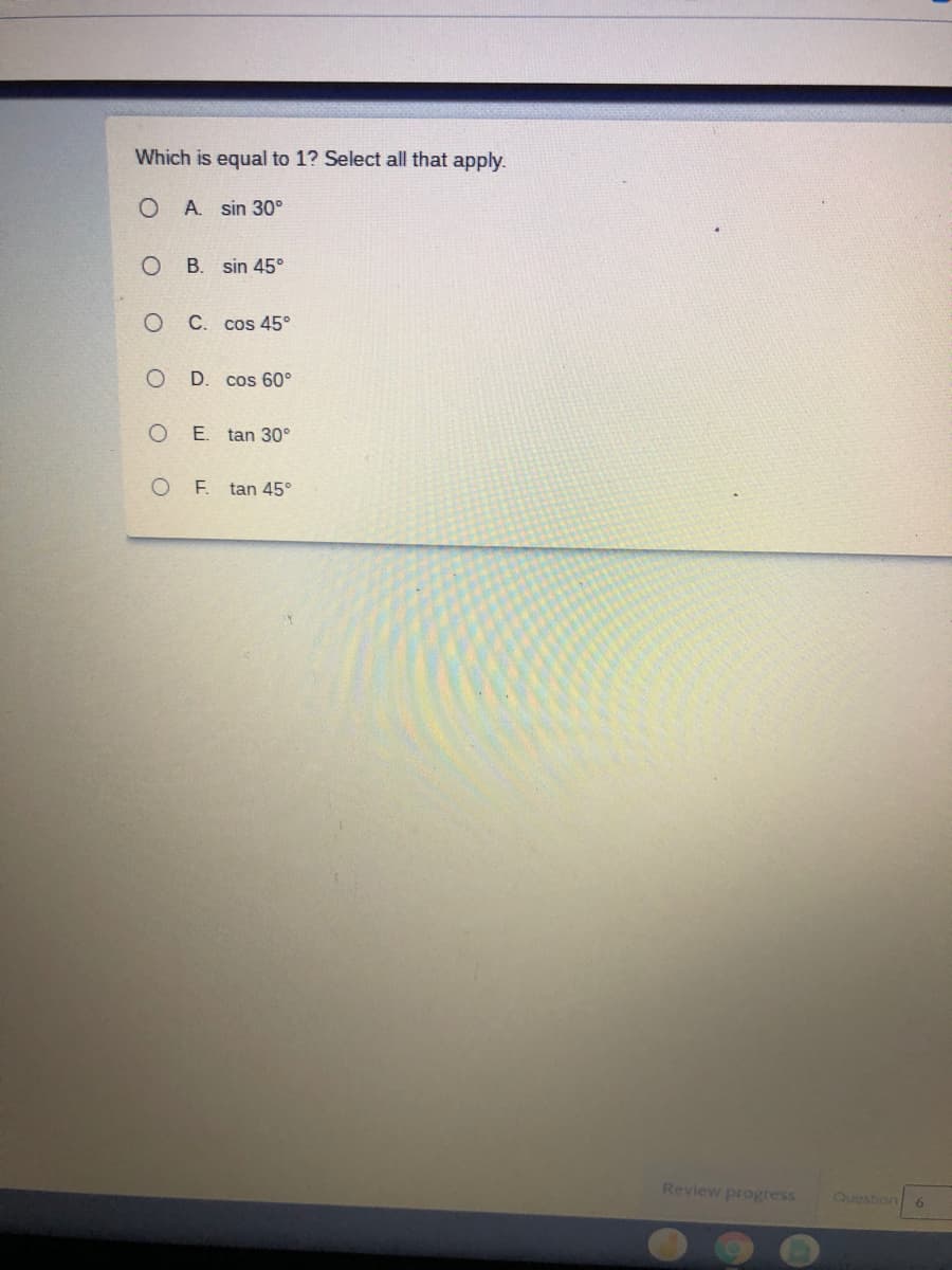 Which is equal to 1? Select all that apply.
A. sin 30°
B. sin 45°
C. cos 45°
D. cos 60°
E. tan 30°
O F tan 45°
Review progress
Question
