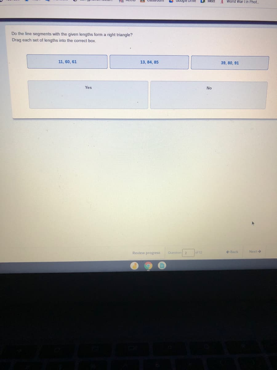 Meet
A World War lin Phot.
Do the line segments with the given lengths form a right triangle?
Drag each set of lengths into the correct box.
11, 60, 61
13, 84, 85
39, 80, 91
Yes
No
Review progress
Question 2
of 12
+ Back
Next
