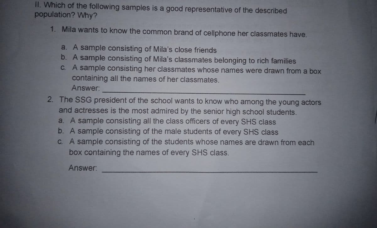 1I. Which of the following samples is a good representative of the described
population? Why?
1. Mila wants to know the common brand of cellphone her classmates have.
a. A sample consisting of Mila's close friends
b. A sample consisting of Mila's classmates belonging to rich families
C. A sample consisting her classmates whose names were drawn from a box
containing all the names of her classmates.
Answer:
2. The SSG president of the school wants to know who among the young actors
and actresses is the most admired by the senior high school students.
a. A sample consisting all the class officers of every SHS class
b. A sample consisting of the male students of every SHS class
C. A sample consisting of the students whose names are drawn from each
box containing the names of every SHS class.
Answer:
