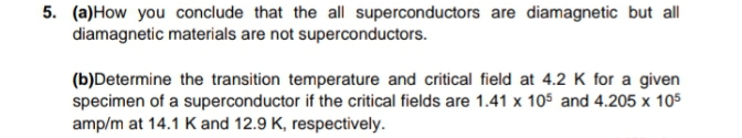 5. (a)How you conclude that the all superconductors are diamagnetic but all
diamagnetic materials are not superconductors.
(b)Determine the transition temperature and critical field at 4.2 K for a given
specimen of a superconductor if the critical fields are 1.41 x 105 and 4.205 x 105
amp/m at 14.1 Kand 12.9 K, respectively.
