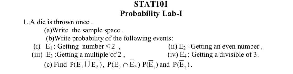 STAT101
Probability Lab-I
1. A die is thrown once.
(a)Write the sample space .
(b)Write probability of the following events:
(i) E1: Getting number <2 ,
(iii) E3 :Getting a multiple of 2,
(c) Find P(E, UE,), P(E, NE4) P(E, ) and P(E,).
(ii) E2 : Getting an even number,
(iv) E4 : Getting a divisible of 3.
