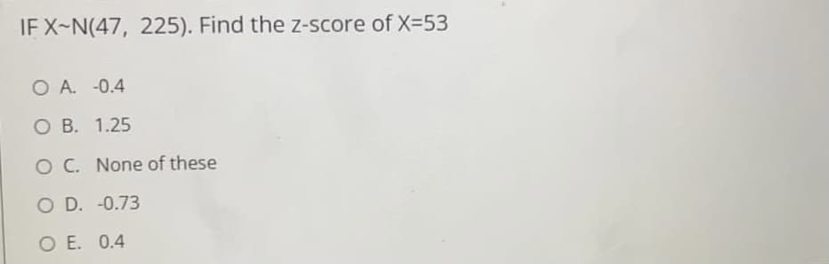 IF X-N(47, 225). Find the z-score of X=53
O A. -0.4
O B. 1.25
O C. None of these
O D. -0.73
O E. 0.4
