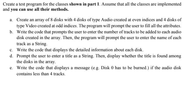 Create a test program for the classes shown in part 1. Assume that all the classes are implemented
and you can use all their methods.
a. Create an array of 8 disks with 4 disks of type Audio created at even indices and 4 disks of
type Video created at odd indices. The program will prompt the user to fill all the attributes.
b. Write the code that prompts the user to enter the number of tracks to be added to each audio
disk created in the array. Then, the program will prompt the user to enter the name of each
track as a String.
c.
Write the code that displays the detailed information about each disk.
d. Prompt the user to enter a title as a String. Then, display whether the title is found among
the disks in the array.
e. Write the code that displays a message (e.g. Disk 0 has to be burned.) if the audio disk
contains less than 4 tracks.