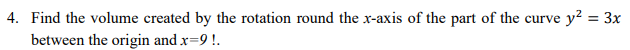 4. Find the volume created by the rotation round the x-axis of the part of the curve y? = 3x
%3D
between the origin and x=9 !.
