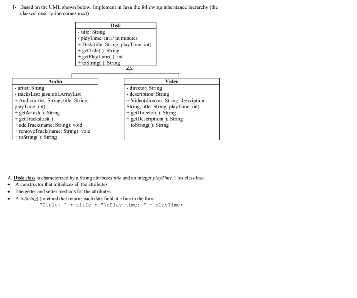 1- Based on the UML shown below, Implement in Java the following inheritance hierarchy (the
classes' description comes next):
Disk
- title: String
- playTime: int // in minutes
+ Disk(title: String, playTime: int)
+ getTitle(): String
+ getPlay Time(): int
+ toString(): String
Audio
Video
- artist: String
- director: String
· tracksList: java.util.ArrayList
- description: String
+ Audio(artist: String, title: String,
+ Video(director: String, description:
play Time: int)
String, title: String, playTime: int)
+ getArtitst(): String
+ getDirector(): String
+ getTracksList()
+ getDescription(): String
+ addTrack(name: String): void
+ toString(): String
+ removeTrack(name: String): void
+ toString(): String
A. Disk class is characterized by a String attributes title and an integer playTime. This class has:
• A constructor that initializes all the attributes.
•
The getter and setter methods for the attributes.
•
A to String() method that returns each data field at a line in the form:
"Title: " + title + "\nPlay time: " + playTime;