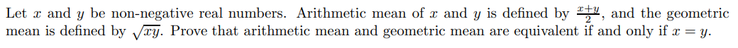 Let x and y be non-negative real numbers. Arithmetic mean of x and y is defined by 24, and the geometric
mean is defined by Vry. Prove that arithmetic mean and geometric mean are equivalent if and only if x = y.
