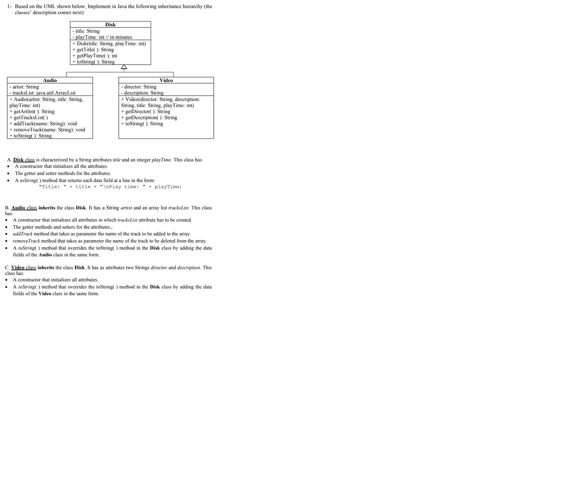 1- Based on the UML shown below, Implement in Java the following inheritance hierarchy (the
classes' description comes next):
Disk
title: String
playTime: int // in minutes
+ Disk(title: String, playTime: int)
+ getTitle(): String
+ getPlayTime(): int
+ toString(): String
Audio
Video
-artist: String
director: String
- tracksList: java.util.ArrayList
- description: String
+ Video(director: String, description:
+ Audio(artist: String, title: String,
playTime: int)
String, title: String, playTime: int)
+ getArtitst(): String
+ getDirector(): String
+ getTracksList()
+ getDescription(): String
+ addTrack(name: String): void
+ toString(): String
+ removeTrack(name: String): void
toString(): String
A. Disk class is characterized by a String attributes title and an integer playTime. This class has:
A constructor that initializes all the attributes.
The getter and setter methods for the attributes.
A toString() method that returns each data field at a line in the form:
"Title: " + title + "\nPlay time: " + playTime;
B. Audio class inherits the class Disk. It has a String artist and an array list tracksList. This class
has:
A constructor that initializes all attributes in which tracks List attribute has to be created.
The getter methods and setters for the attributes..
addTrack method that takes as parameter the name of the track to be added to the array.
●
removeTrack method that takes as parameter the name of the track to be deleted from the array.
A toString() method that overrides the toString() method in the Disk class by adding the data
fields of the Audio class in the same form.
C. Video class inherits the class Disk. It has as attributes two Strings director and description. This
class has:
A constructor that initializes all attributes.
A toString() method that overrides the toString() method in the Disk class by adding the data
fields of the Video class in the same form.