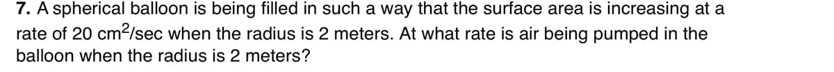 7. A spherical balloon is being filled in such a way that the surface area is increasing at a
rate of 20 cm2/sec when the radius is 2 meters. At what rate is air being pumped in the
balloon when the radius is 2 meters?
