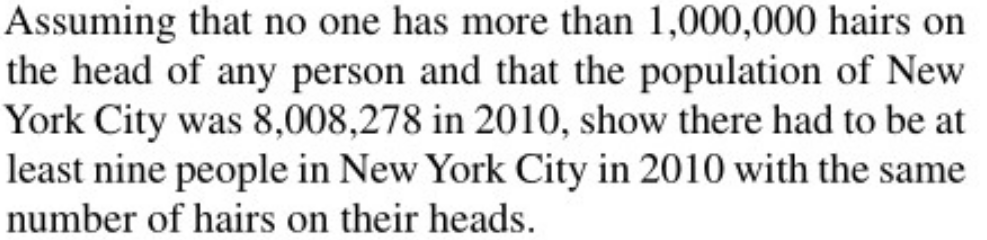 Assuming that no one has more than 1,000,000 hairs on
the head of any person and that the population of New
York City was 8,008,278 in 2010, show there had to be at
least nine people in New York City in 2010 with the same
number of hairs on their heads.
