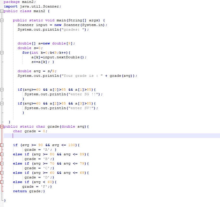 -0
package main2;
import java.util.Scanner;
public class main2 {
public static void main(String[] args) {
Scanner input = new Scanner (System.in);
System.out.println("grades: ");
double [] a=new double [9];
double s=0;
for (int k=0; k<9; k++) {
a [k]=input.nextDouble();
s+=a[k]; }
double avg = s/9;
11
System.out.println("Your grade is : + grade (avg));
if (avg>=60 && a[0]>85 && a [1]>85) {
System.out.println("enter SG !!");
}
if (avg>=60 && a [2] >85 && a [3] >85) {
System.out.println("enter SV!");
public static char grade (double avg) {
char grade = 0;
if (avg >= 90 && avg <= 100) {
grade = 'A'; }
else if (avg >= 80 && avg <=
89) {
grade = 'B';}
else if (avg> 70 && avg <=
79) {
grade = 'C';}
else if (avg >= 60 && avg <= 69) {
grade
'D';}
else if (avg < 60) {
grade = 'F';}
return grade; }