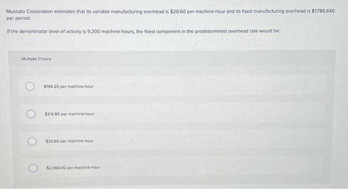 Muscato Corporation estimates that its variable manufacturing overhead is $20.60 per machine-hour and its fixed manufacturing overhead is $1,786,640
per period.
If the denominator level of activity is 9,200 machine-hours, the fixed component in the predetermined overhead rate would be:
Multiple Choice
$194.20 per machine-hour
$214.80 per machine-hour
$20.60 per machine-hour
$2.060.00 per machine-hour