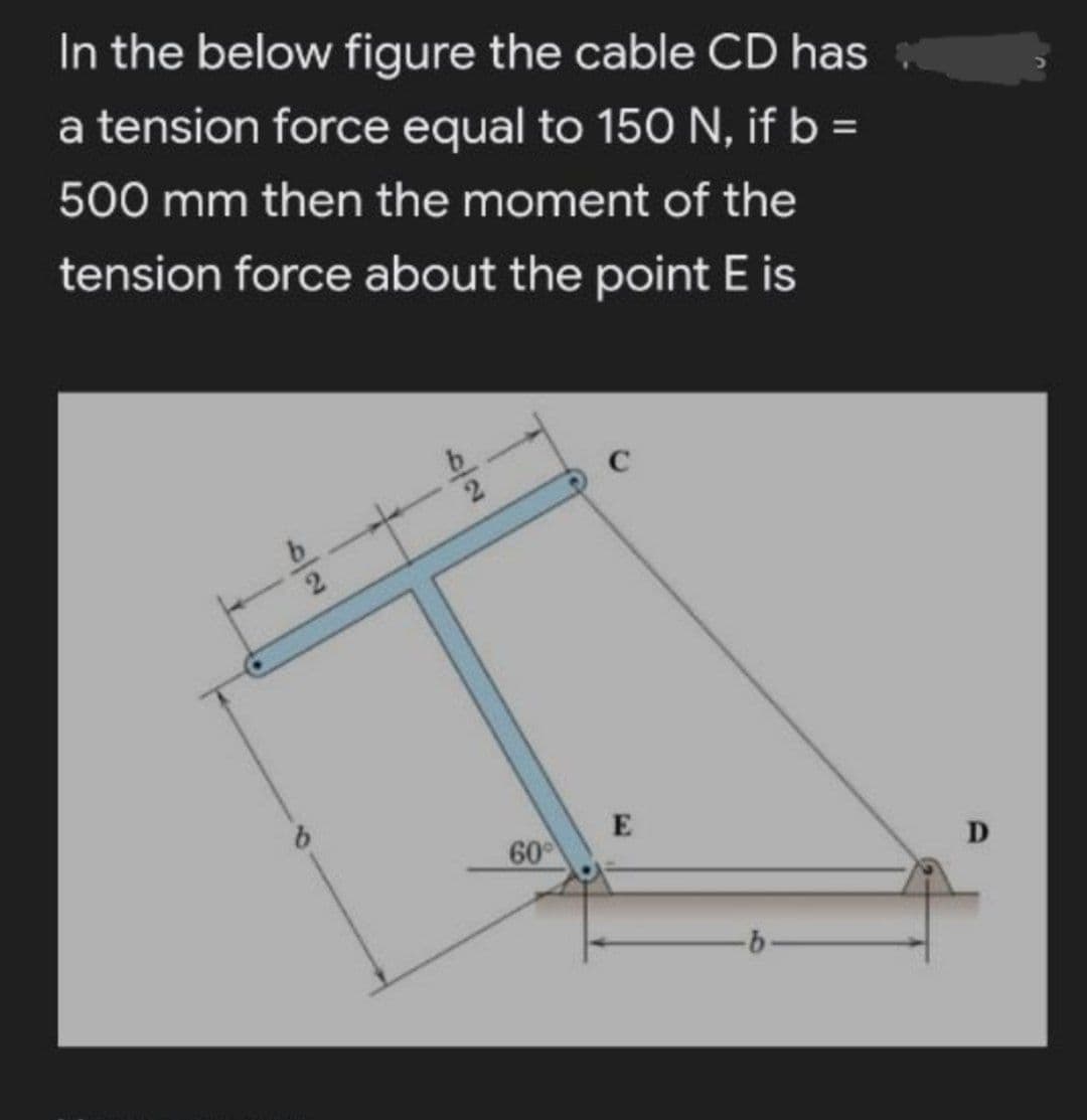 In the below figure the cable CD has
a tension force equal to 150 N, if b =
500 mm then the moment of the
tension force about the point E is
C
E
60
D
