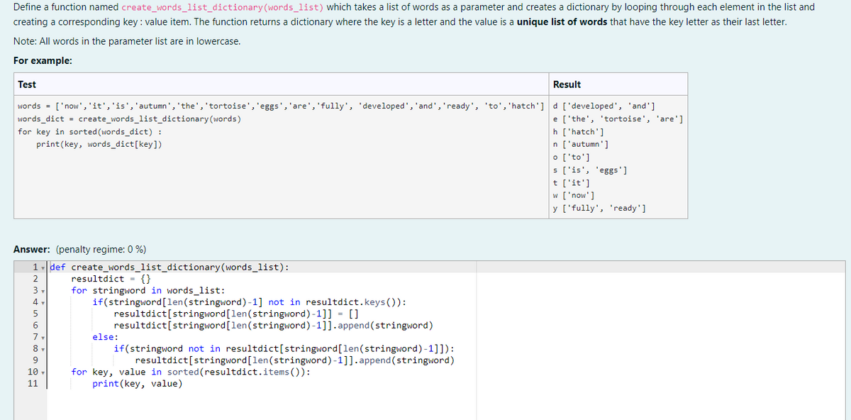 Define a function named create_words_list_dictionary (words_list) which takes a list of words as a parameter and creates a dictionary by looping through each element in the list and
creating a corresponding key: value item. The function returns a dictionary where the key is a letter and the value is a unique list of words that have the key letter as their last letter.
Note: All words in the parameter list are in lowercase.
For example:
Test
Result
words = ['now', 'it', 'is', 'autumn', 'the', 'tortoise', 'eggs', 'are', 'fully', 'developed', 'and', 'ready', 'to', 'hatch'] d ['developed', 'and']
words_dict = create_words_list_dictionary (words)
e ['the', 'tortoise', 'are']
for key in sorted (words_dict) :
h ['hatch']
print(key, words_dict [key])
n ['autumn']
o ['to']
s ['is', 'eggs']
t ['it']
w ['now']
y ['fully', 'ready']
Answer: (penalty regime: 0 %)
1 def create_words_list_dictionary (words_list):
2
resultdict = {}
3
for stringword in words_list:
4,
if(stringword [len (stringword)-1] not in resultdict.keys()):
5
resultdict[stringword [len(stringword)-1]] = []
resultdict [stringword [len(stringword)-1]].append(stringword)
else:
if(stringword not in resultdict[stringword [len(stringword)-1]]):
resultdict[stringword [len (stringword)-1]].append(stringword)
for key, value in sorted (resultdict.items()):
print(key, value)
6
7
8
9
10
11