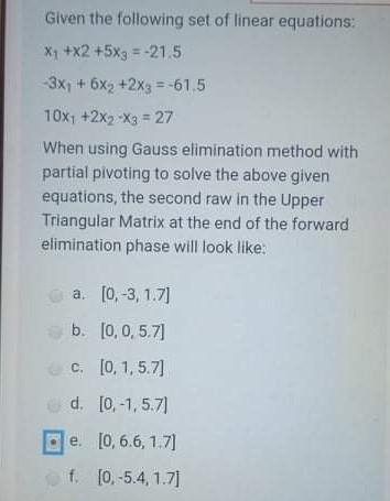 Given the following set of linear equations:
X1 +x2 +5xg = -21,5
-3x1 + 6x2 +2x3 = -61.5
10x1 +2x2 -X3 = 27
When using Gauss elimination method with
partial pivoting to solve the above given
equations, the second raw in the Upper
Triangular Matrix at the end of the forward
elimination phase will look like:
a. [0,-3, 1.7]
b. [0,0, 5.7]
c. [0, 1, 5.7]
d. [0, -1, 5.7)
e. [0, 6.6, 1.7]
f. [0,-5.4, 1.7]
