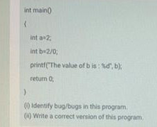 int main)
int a 2;
int b-2/0;
printf(The value of b is: %d, b);
return 0;
() identify bug/bugs in this program.
(1) Write a correct version of this program,
