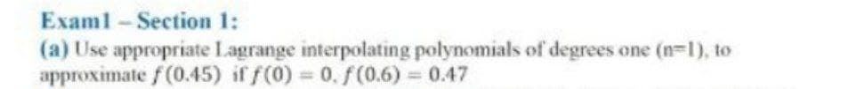 Examl-Section 1:
(a) Use appropriate Lagrange interpolating polynomials of degrees one (n-1), to
approximate f (0.45) if f(0) = 0. f(0.6) = 0.47
%3D
