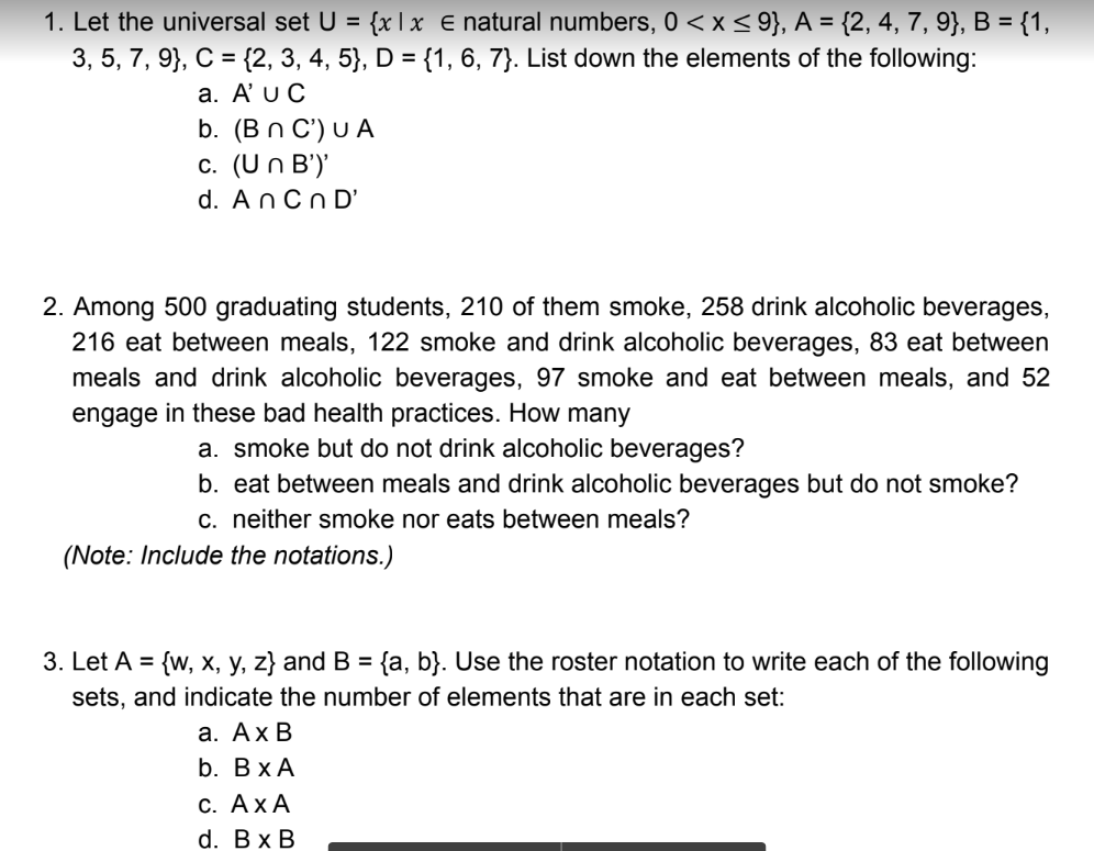 1. Let the universal set U = {x| x e natural numbers, 0< x < 9}, A = {2, 4, 7, 9}, B = {1,
3, 5, 7, 9}, C = {2, 3, 4, 5}, D = {1, 6, 7}. List down the elements of the following:
a. A'u C
b. (Bn C') U A
c. (Un B')'
d. An Cn D'
2. Among 500 graduating students, 210 of them smoke, 258 drink alcoholic beverages,
216 eat between meals, 122 smoke and drink alcoholic beverages, 83 eat between
meals and drink alcoholic beverages, 97 smoke and eat between meals, and 52
engage in these bad health practices. How many
a. smoke but do not drink alcoholic beverages?
b. eat between meals and drink alcoholic beverages but do not smoke?
c. neither smoke nor eats between meals?
(Note: Include the notations.)
3. Let A = {w, x, y, z} and B = {a, b}. Use the roster notation to write each of the following
sets, and indicate the number of elements that are in each set:
а. Ах В
b. ВxА
С. АхА
d. Вx B
