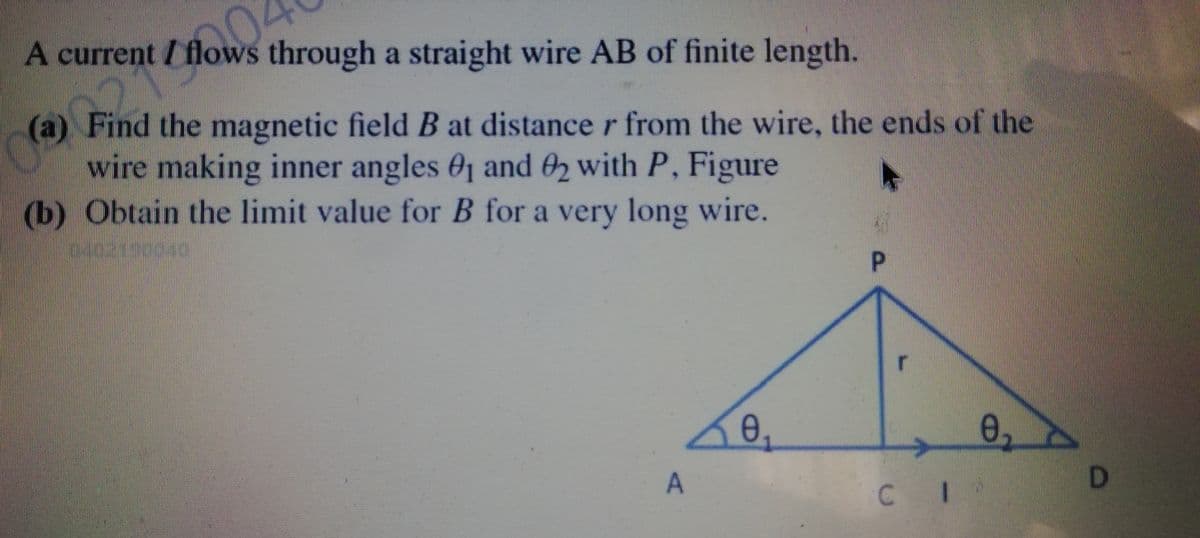 A current / flows through a straight wire AB of finite length.
(a) Find the magnetic field B at distance r from the wire, the ends of the
wire making inner angles 01 and 02 with P, Figure
(b) Obtain the limit value for B for a very long wire.
P.
0,
