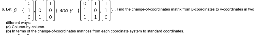 1
1
6. Let B= { 1
} and y={
1 }
Find the change-of-coordinates matrix from B-coordinates to y-coordinates in two
different ways:
(a) Column-by-column.
(b) In terms of the change-of-coordinates matrices from each coordinate system to standard coordinates.
O
