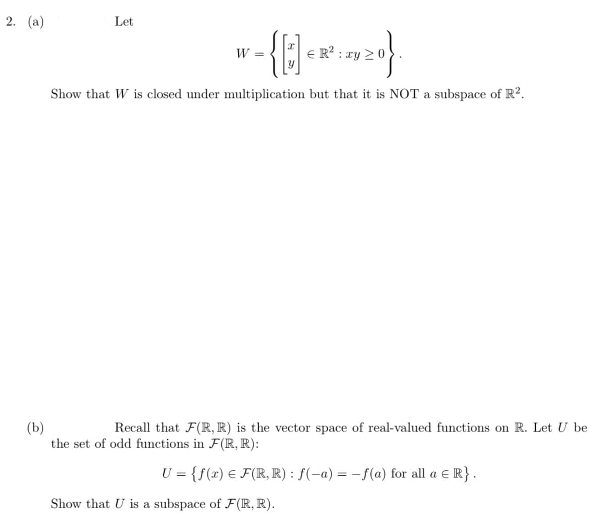 2. (а)
Let
W
E R² : xy 2 0
Show that W is closed under multiplication but that it is NOT a subspace of R².
(b)
the set of odd functions in F(R, R):
Recall that F(R, R) is the vector space of real-valued functions on R. Let U be
U = {f(x) € F(IR, R) : ƒ(-a) = -f(a) for all a E R}.
Show that U is a subspace of F(R, R).
