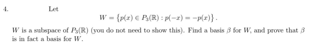 4.
Let
W = {p(x) € P3(R) : p(-x) = -p(x)} .
W is a subspace of P3(R) (you do not need to show this). Find a basis 3 for W, and prove that 3
is in fact a basis for W.
