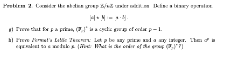 Problem 2. Consider the abelian group Z/nZ under addition. Define a binary operation
[a] * [6] := [a - 6) .
g) Prove that for pa prime, (F,)" is a cyclic group of order p– 1.
h) Prove Fermat's Little Theorem: Let p be any prime and a any integer. Then a" is
equivalent to a modulo p. (Hint: What is the order of the group (F,)* ?)
