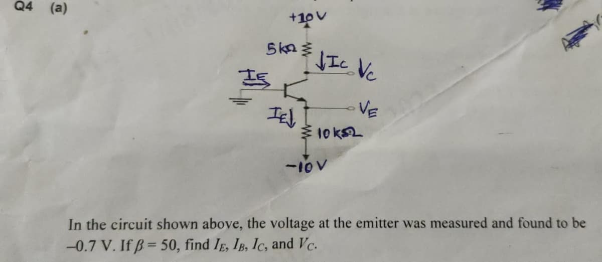 Q4 (a)
+10v
5kn
IE
IEL
VIC Vc
VE
10 ks2
-10 V
In the circuit shown above, the voltage at the emitter was measured and found to be
-0.7 V. If B=50, find IE, IB, IC, and Vc.