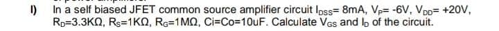 1)
In a self biased JFET common source amplifier circuit loss 8mA, Vp= -6V, VDD= +20V,
Rp 3.3KQ, Rs=1KQ, RG-1MQ, Ci=Co=10uF. Calculate VGs and lo of the circuit.